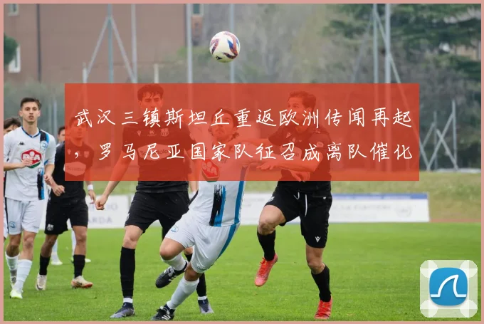 武汉三镇斯坦丘重返欧洲传闻再起,罗马尼亚国家队征召成离队催化剂?