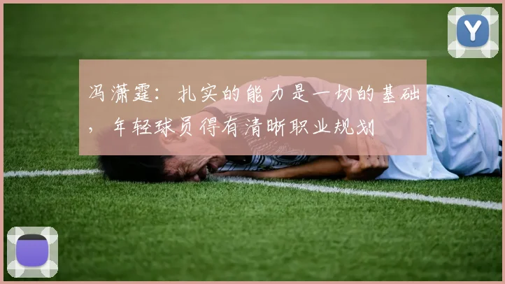 冯潇霆：扎实的能力是一切的基础，年轻球员得有清晰职业规划