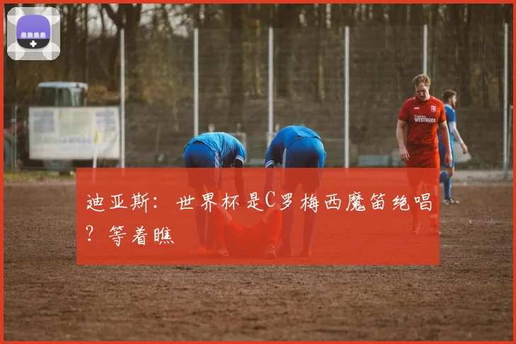 迪亚斯：世界杯是C罗梅西魔笛绝唱？等着瞧