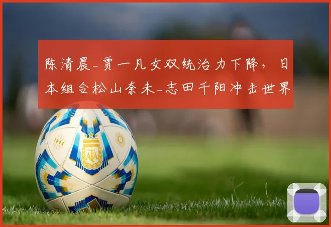 陈清晨_贾一凡女双统治力下降,日本组合松山奈未_志田千阳冲击世界第一
