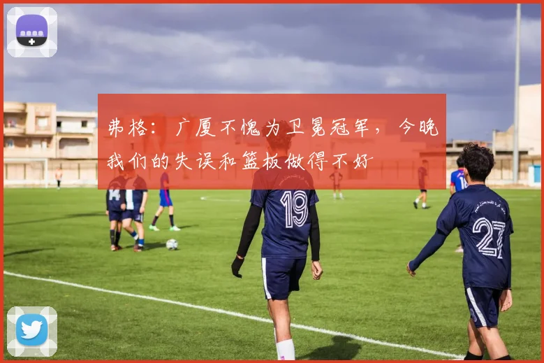 弗格：广厦不愧为卫冕冠军，今晚我们的失误和篮板做得不好