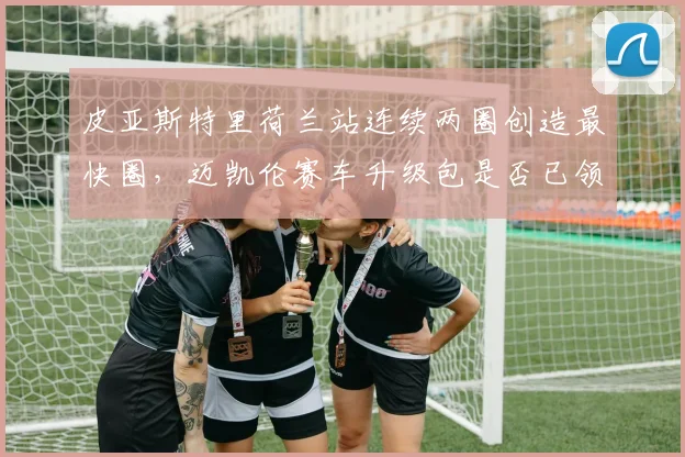 皮亚斯特里荷兰站连续两圈创造最快圈,迈凯伦赛车升级包是否已领先?